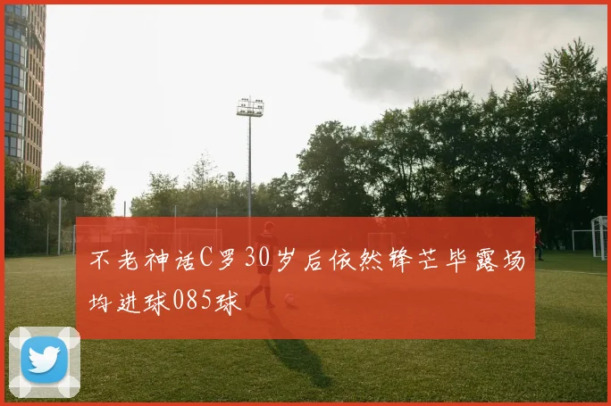 不老神话C罗30岁后依然锋芒毕露场均进球085球