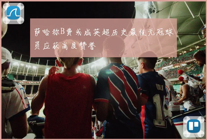 萨哈称B费或成英超历史最佳无冠球员应获高度赞誉