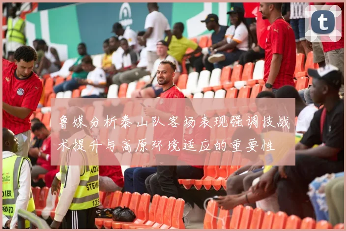 鲁媒分析泰山队客场表现强调技战术提升与高原环境适应的重要性