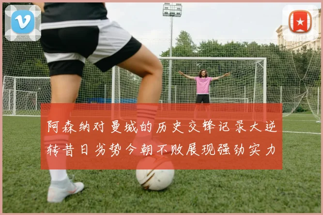 阿森纳对曼城的历史交锋记录大逆转昔日劣势今朝不败展现强劲实力