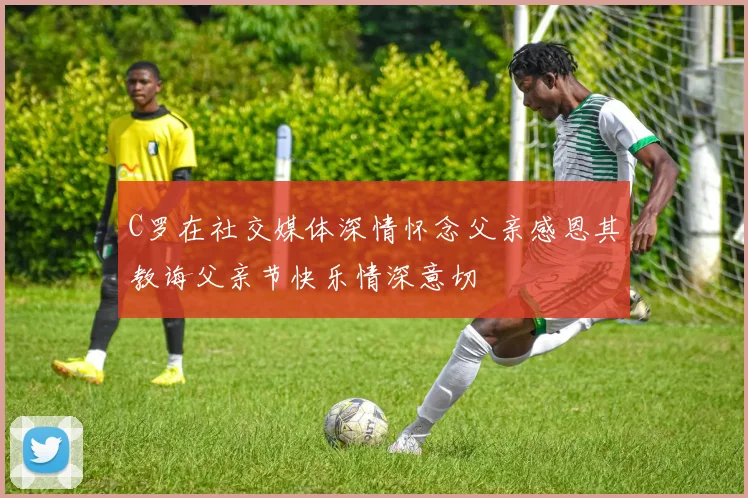 C罗在社交媒体深情怀念父亲感恩其教诲父亲节快乐情深意切