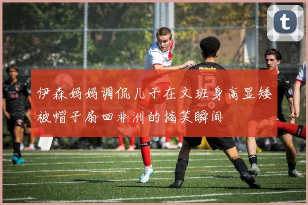 伊森妈妈调侃儿子在文班身高显矮被帽子扇回非洲的搞笑瞬间