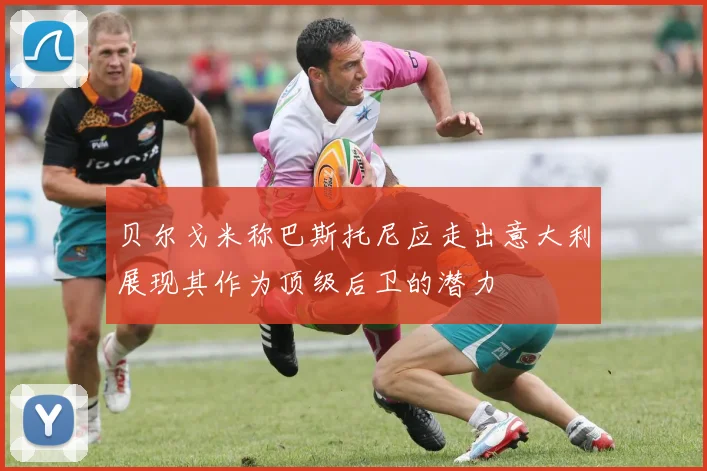 贝尔戈米称巴斯托尼应走出意大利展现其作为顶级后卫的潜力