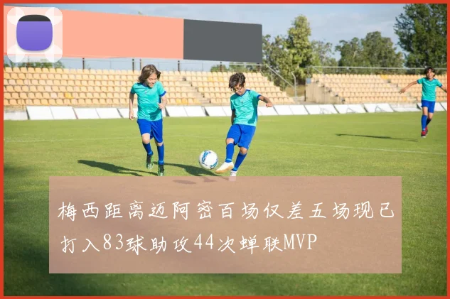 梅西距离迈阿密百场仅差五场现已打入83球助攻44次蝉联MVP