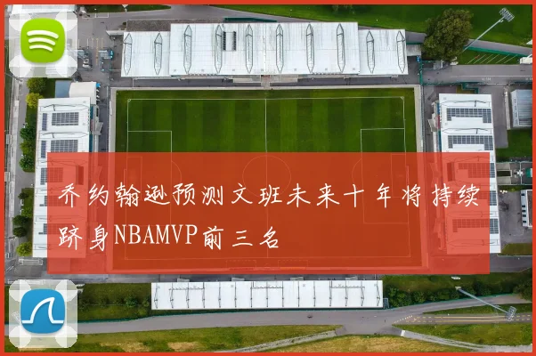 乔约翰逊预测文班未来十年将持续跻身NBAMVP前三名