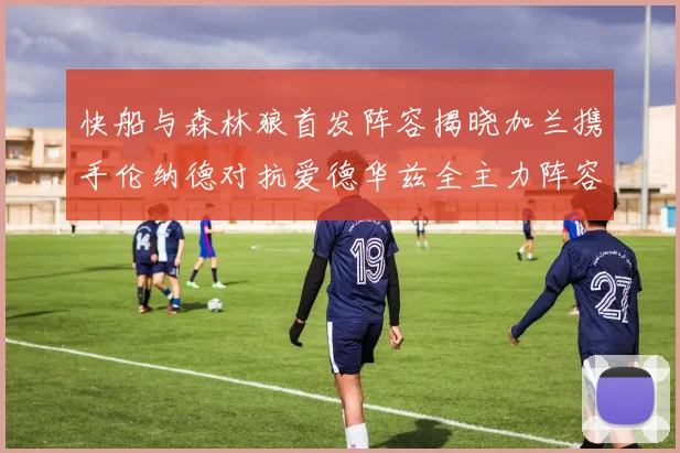 快船与森林狼首发阵容揭晓加兰携手伦纳德对抗爱德华兹全主力阵容