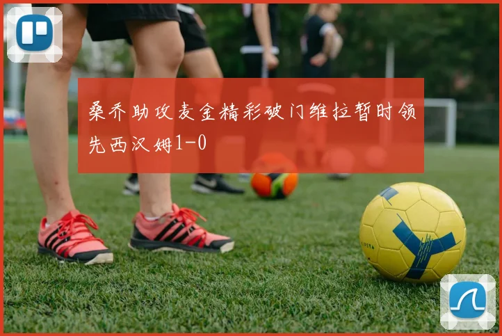 桑乔助攻麦金精彩破门维拉暂时领先西汉姆1-0