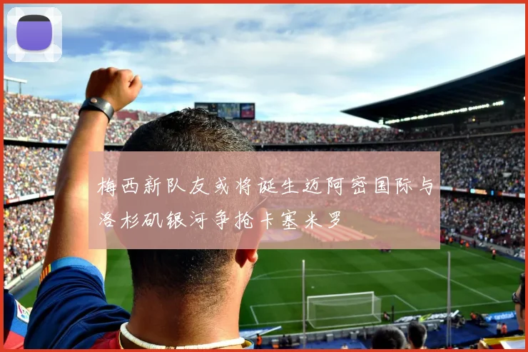 梅西新队友或将诞生迈阿密国际与洛杉矶银河争抢卡塞米罗