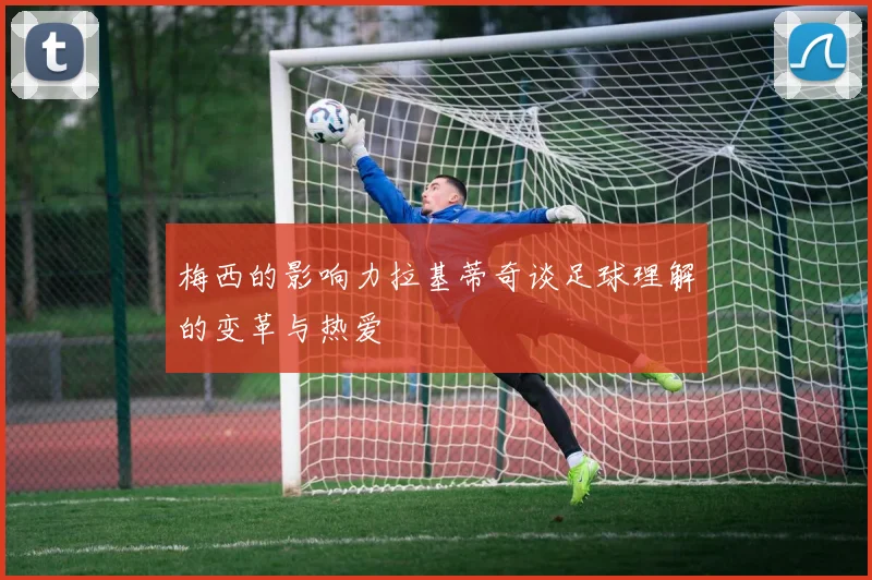 梅西的影响力拉基蒂奇谈足球理解的变革与热爱
